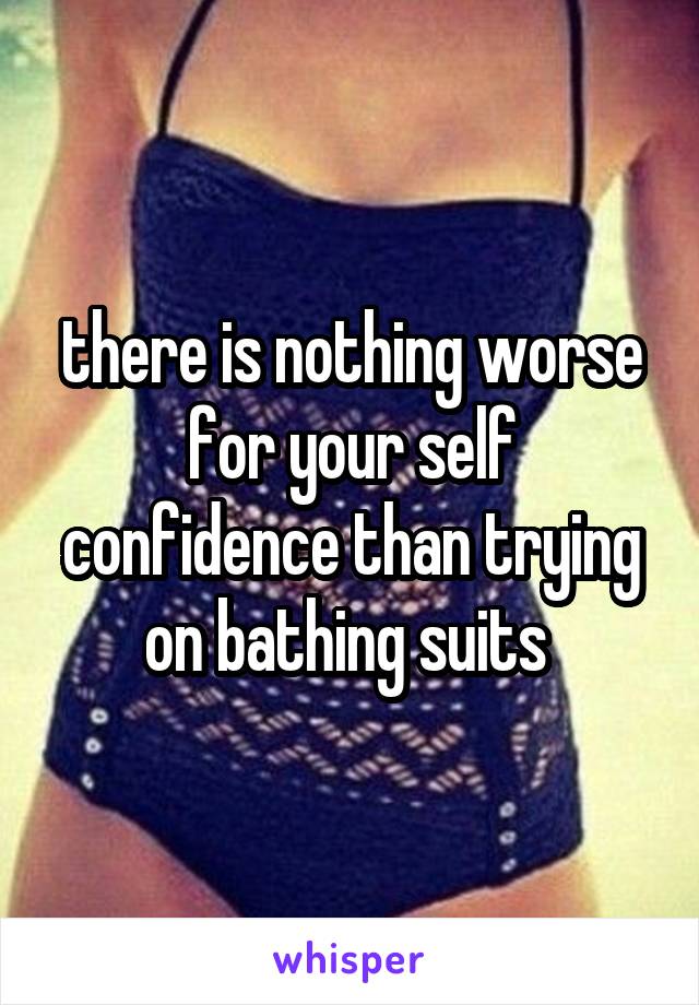 there is nothing worse for your self confidence than trying on bathing suits 