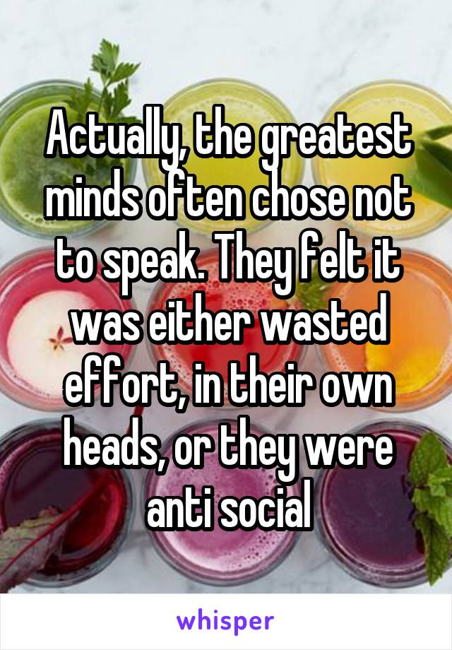 Actually, the greatest minds often chose not to speak. They felt it was either wasted effort, in their own heads, or they were anti social