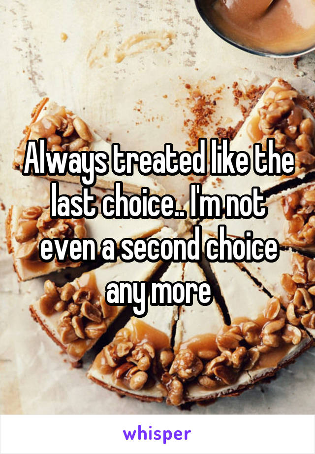 Always treated like the last choice.. I'm not even a second choice any more