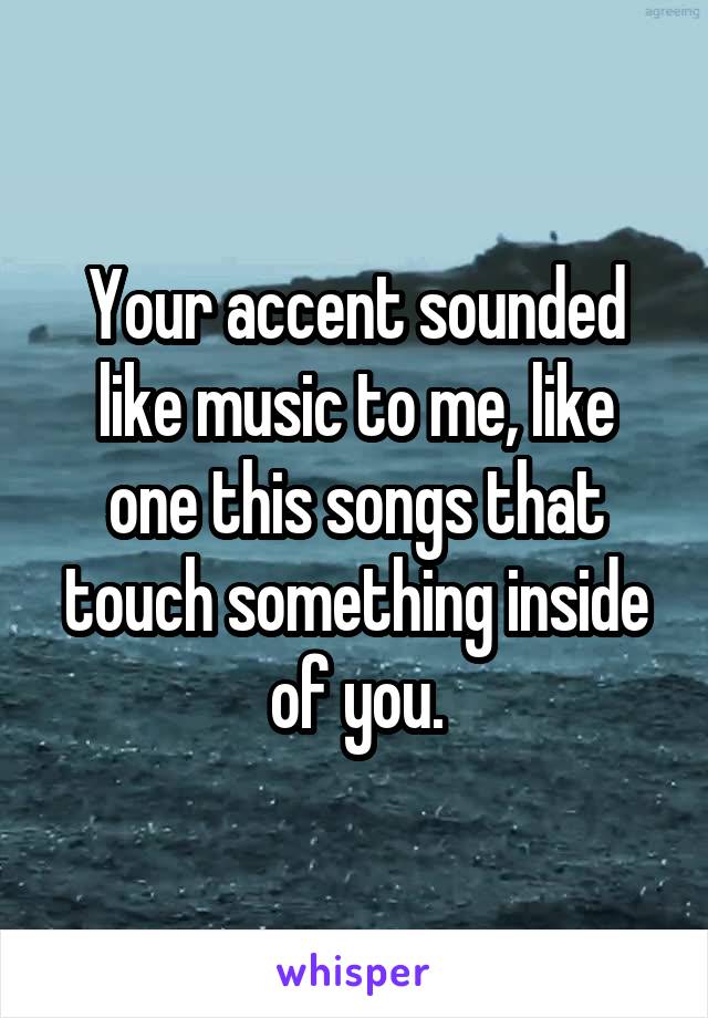 Your accent sounded like music to me, like one this songs that touch something inside of you.