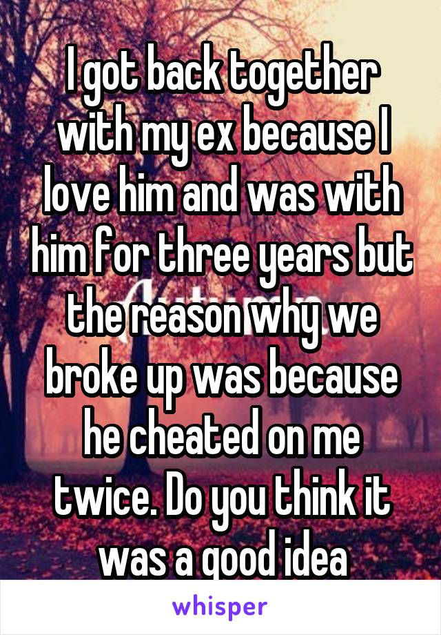 
I got back together with my ex because I love him and was with him for three years but the reason why we broke up was because he cheated on me twice. Do you think it was a good idea