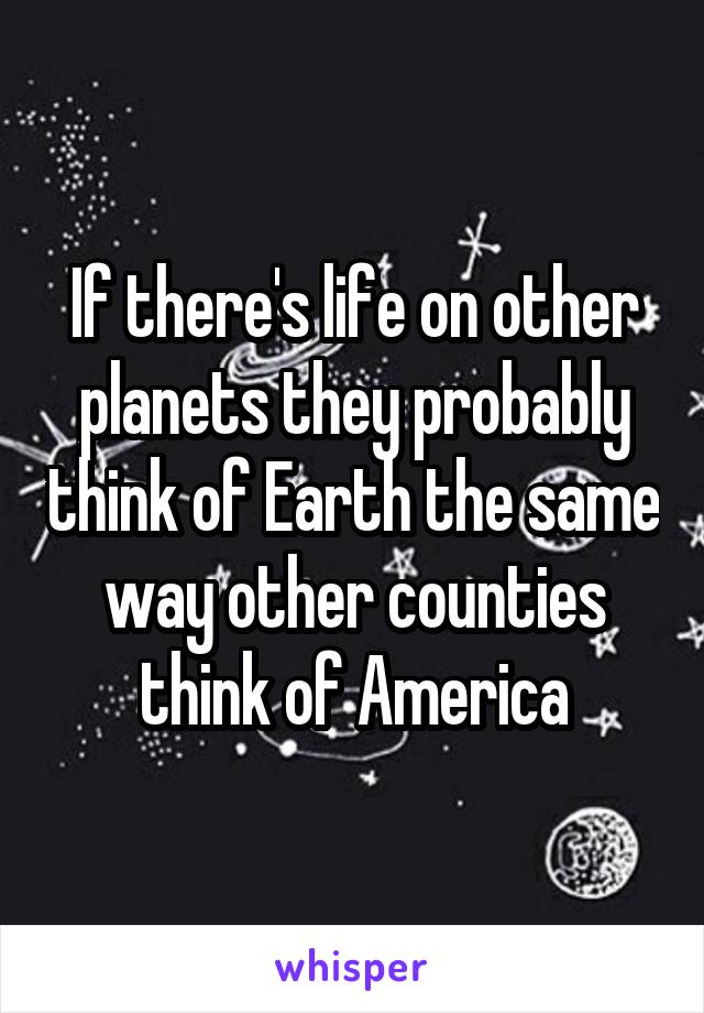 If there's life on other planets they probably think of Earth the same way other counties think of America