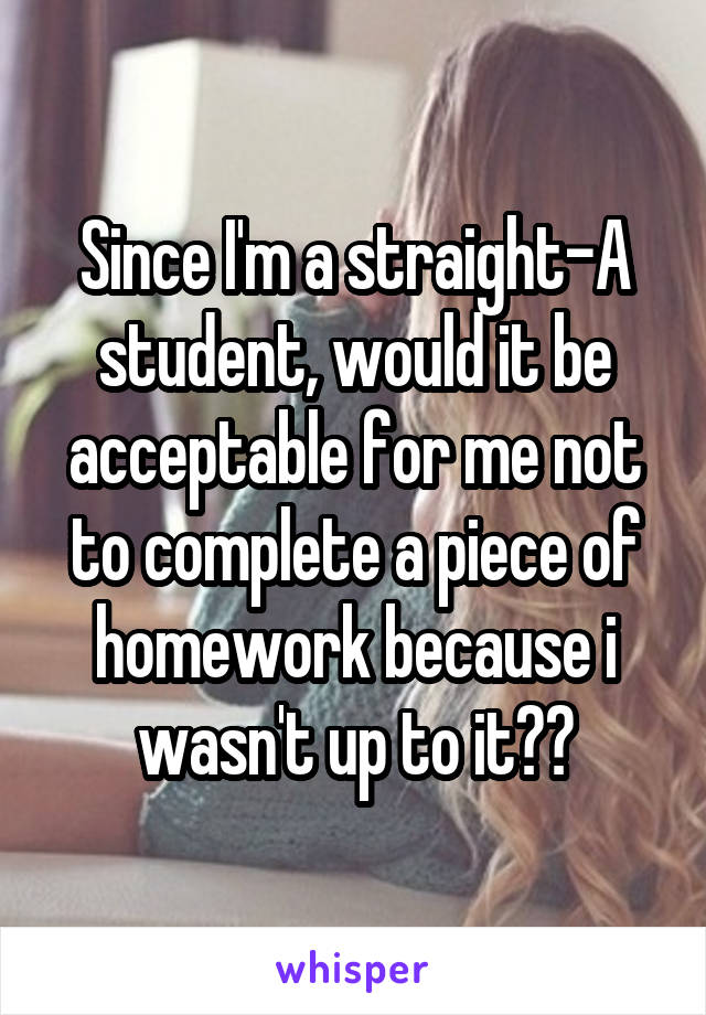 Since I'm a straight-A student, would it be acceptable for me not to complete a piece of homework because i wasn't up to it??