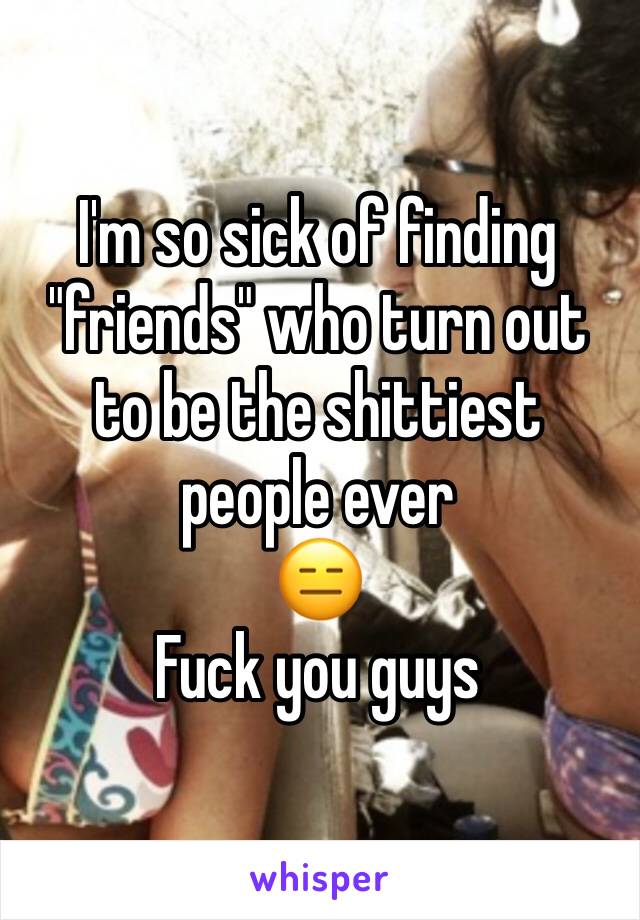 I'm so sick of finding "friends" who turn out to be the shittiest people ever
😑
Fuck you guys
