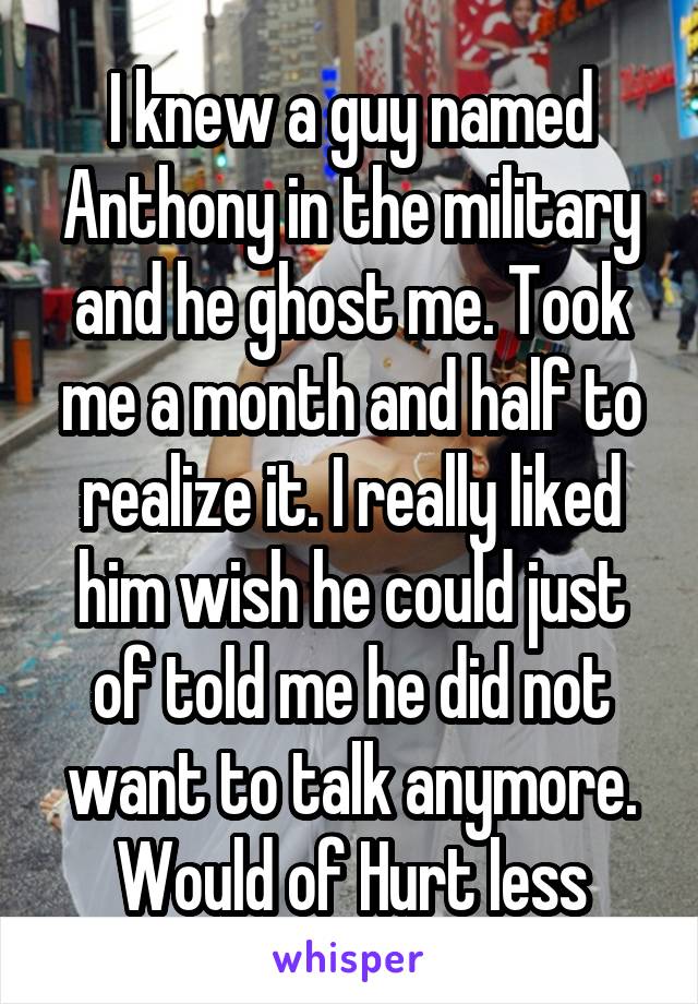 I knew a guy named Anthony in the military and he ghost me. Took me a month and half to realize it. I really liked him wish he could just of told me he did not want to talk anymore. Would of Hurt less