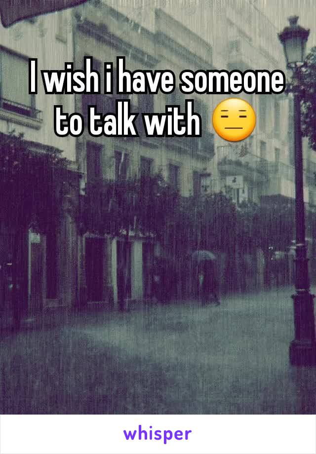 I wish i have someone to talk with 😑

