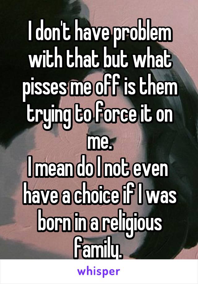 I don't have problem with that but what pisses me off is them trying to force it on me.
I mean do I not even  have a choice if I was born in a religious family. 