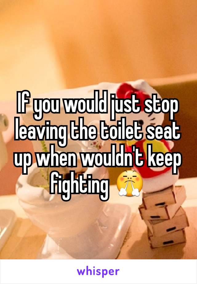 If you would just stop leaving the toilet seat up when wouldn't keep fighting 😤