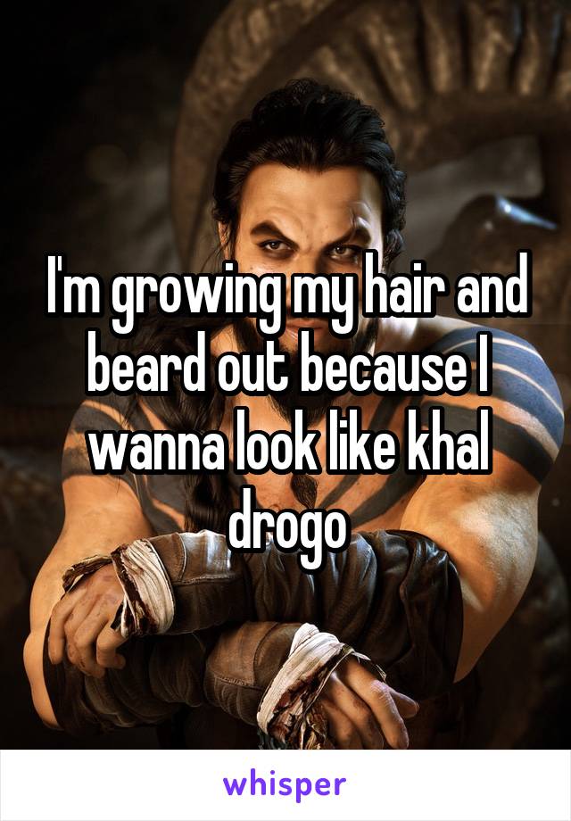 I'm growing my hair and beard out because I wanna look like khal drogo