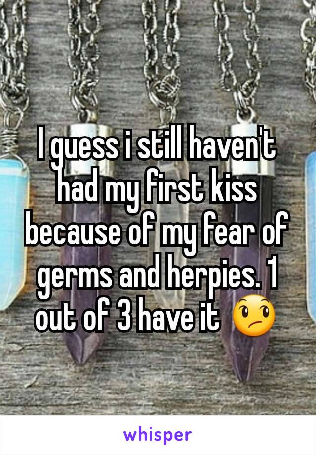 I guess i still haven't had my first kiss because of my fear of germs and herpies. 1 out of 3 have it 😞