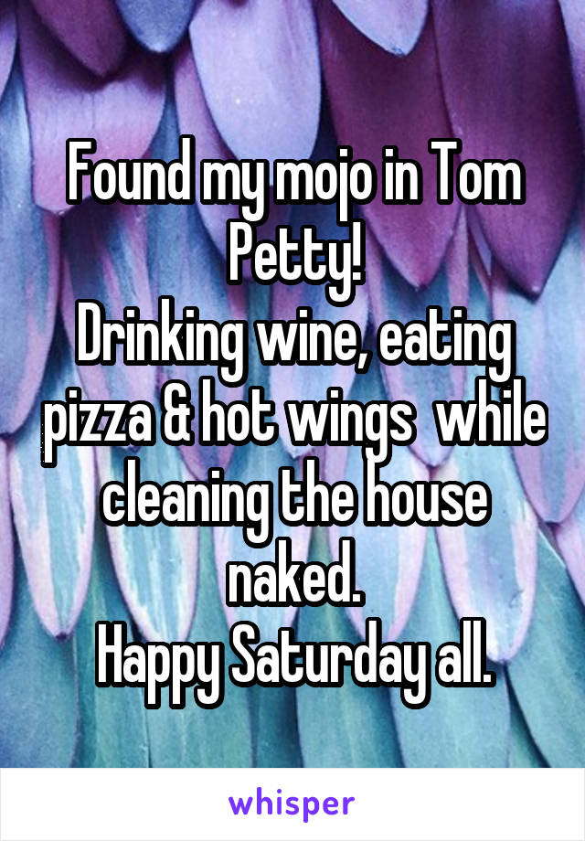 Found my mojo in Tom Petty!
Drinking wine, eating pizza & hot wings  while cleaning the house naked.
Happy Saturday all.