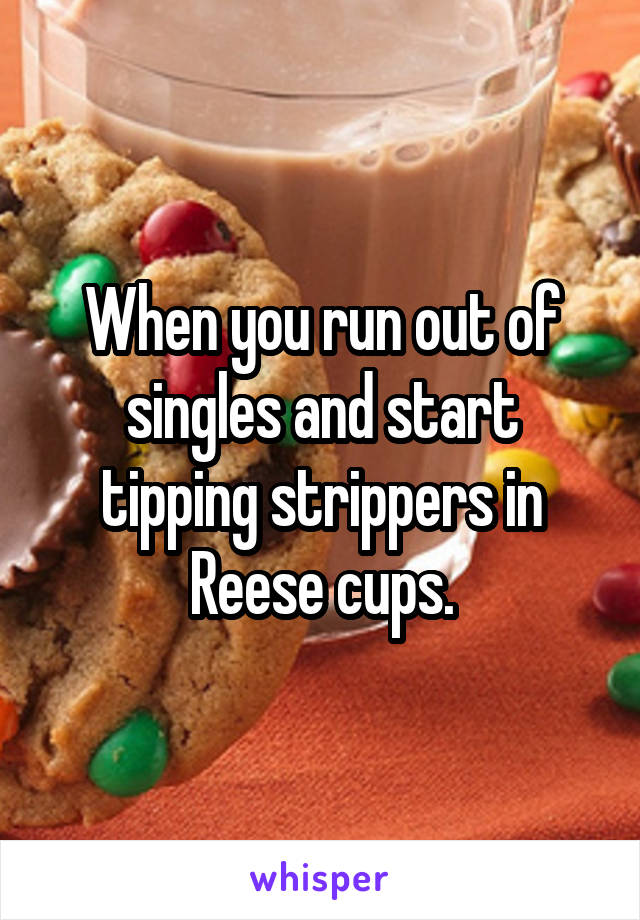 When you run out of singles and start tipping strippers in Reese cups.