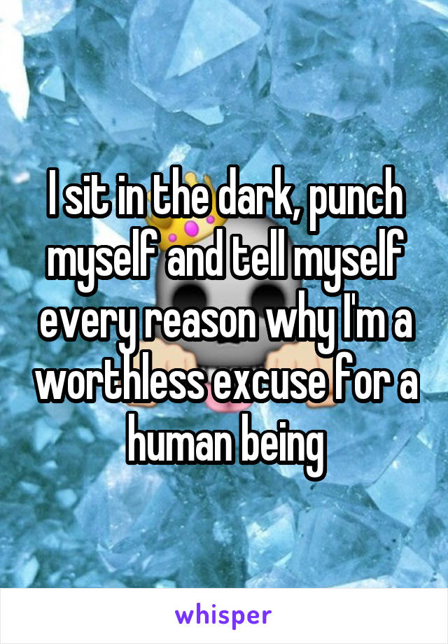 I sit in the dark, punch myself and tell myself every reason why I'm a worthless excuse for a human being