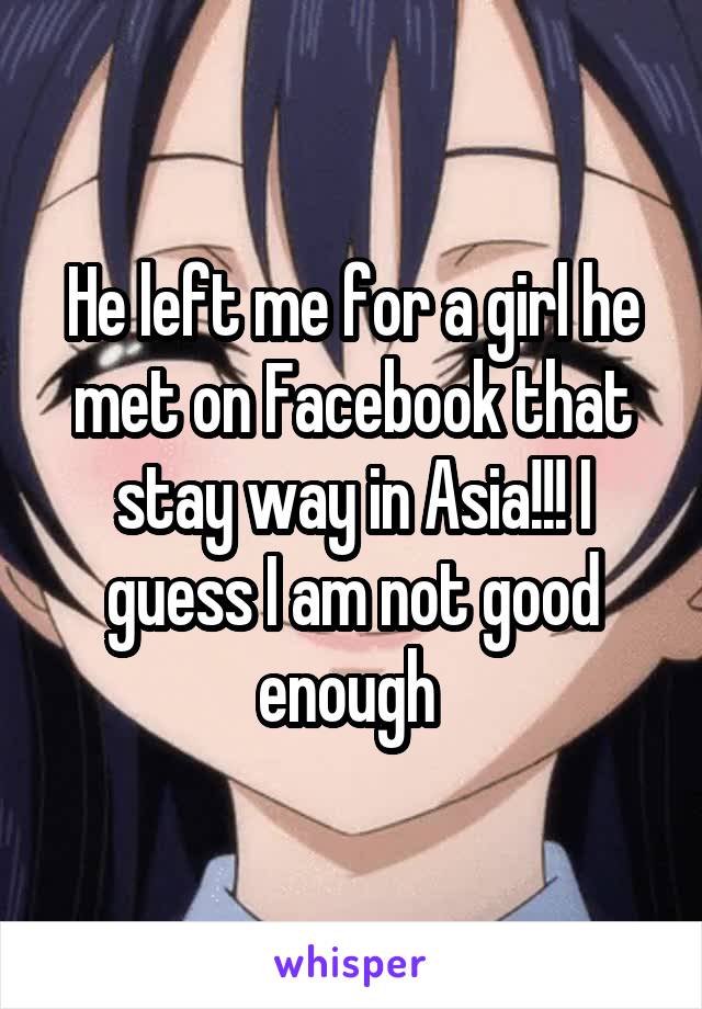 He left me for a girl he met on Facebook that stay way in Asia!!! I guess I am not good enough 