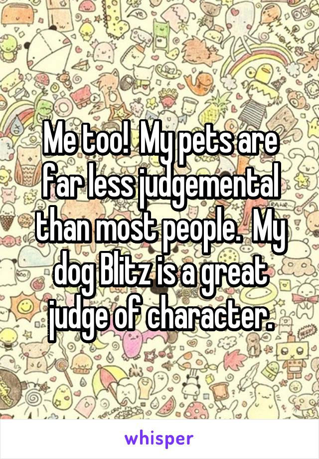 Me too!  My pets are far less judgemental than most people.  My dog Blitz is a great judge of character.