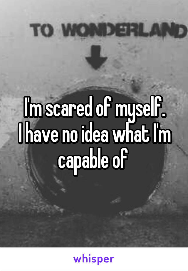 I'm scared of myself.
I have no idea what I'm capable of 