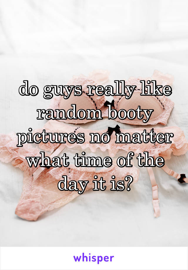 do guys really like random booty pictures no matter what time of the day it is?