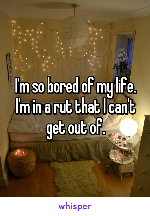 I'm so bored of my life. I'm in a rut that I can't get out of.