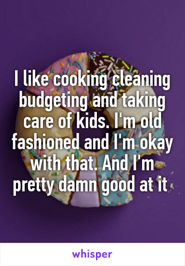I like cooking cleaning budgeting and taking care of kids. I'm old fashioned and I'm okay with that. And I'm pretty damn good at it 