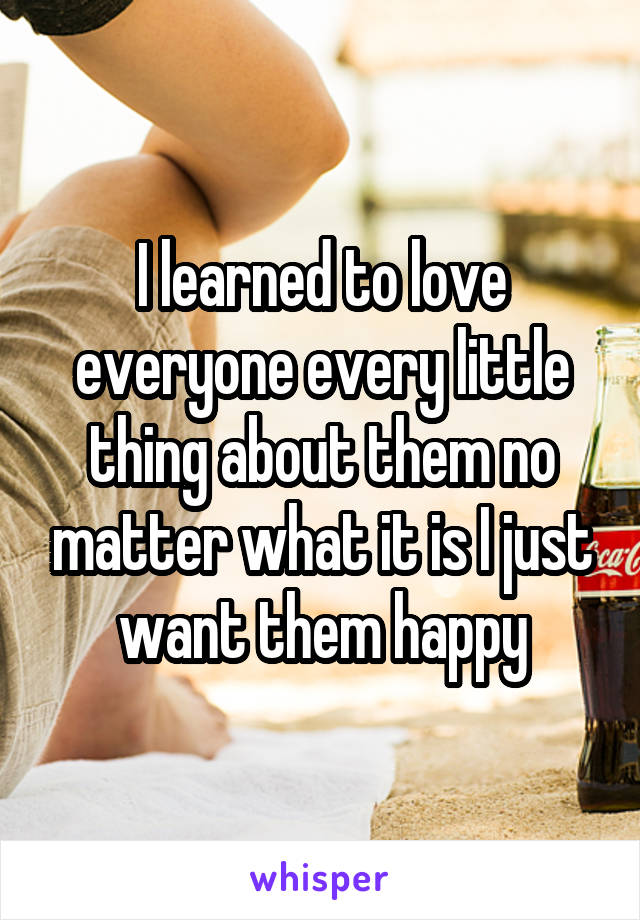 I learned to love everyone every little thing about them no matter what it is I just want them happy