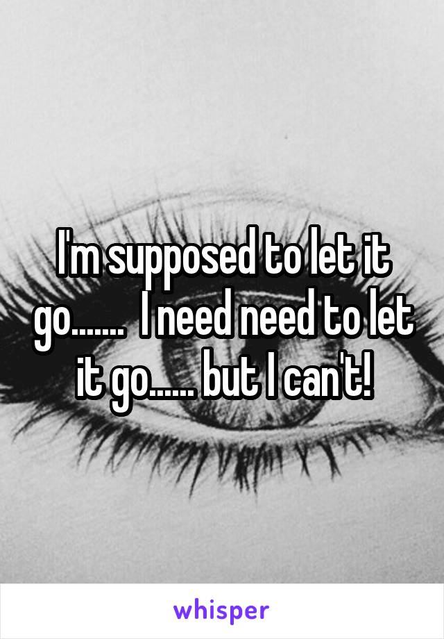 I'm supposed to let it go.......  I need need to let it go...... but I can't!