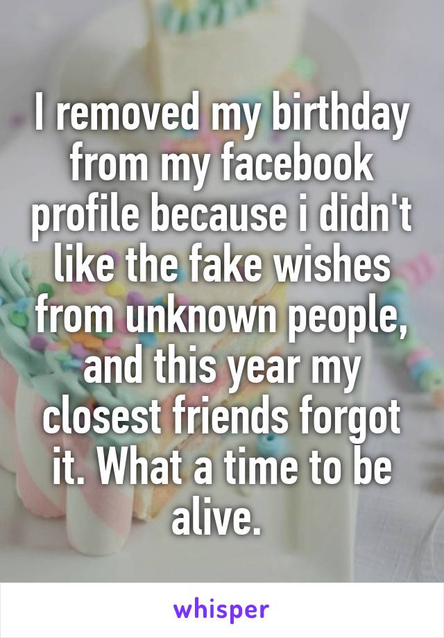 I removed my birthday from my facebook profile because i didn't like the fake wishes from unknown people, and this year my closest friends forgot it. What a time to be alive. 