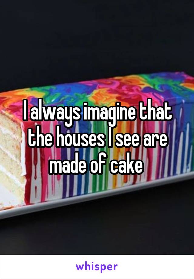 I always imagine that the houses I see are made of cake 