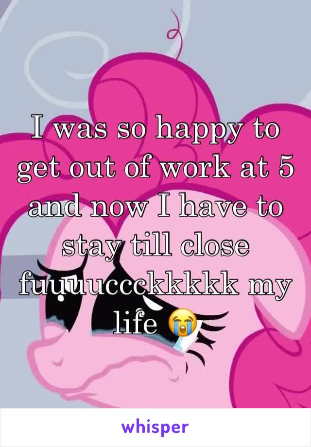 I was so happy to get out of work at 5 and now I have to stay till close fuuuuccckkkkk my life 😭