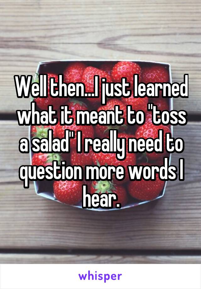 Well then...I just learned what it meant to "toss a salad" I really need to question more words I hear.