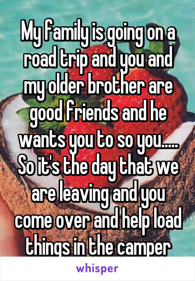 My family is going on a road trip and you and my older brother are good friends and he wants you to so you..... So it's the day that we are leaving and you come over and help load things in the camper