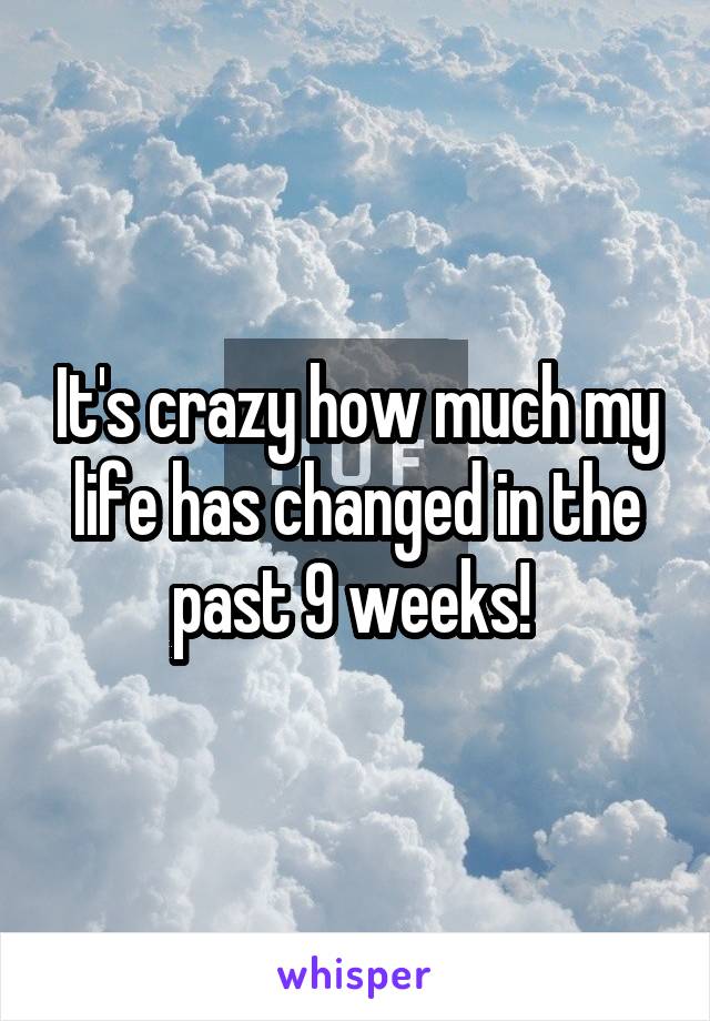 It's crazy how much my life has changed in the past 9 weeks! 