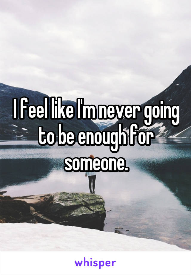 I feel like I'm never going to be enough for someone.