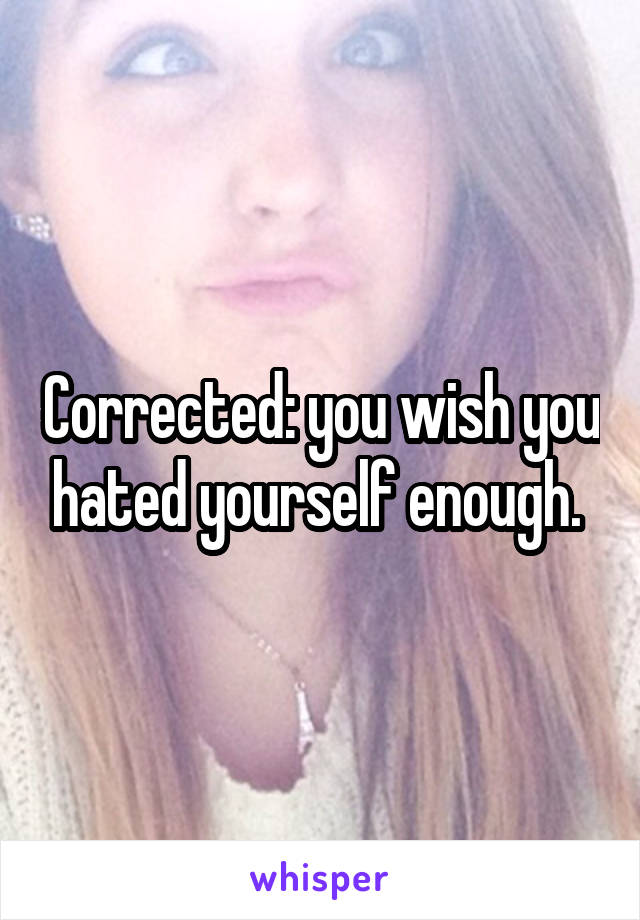 Corrected: you wish you hated yourself enough. 