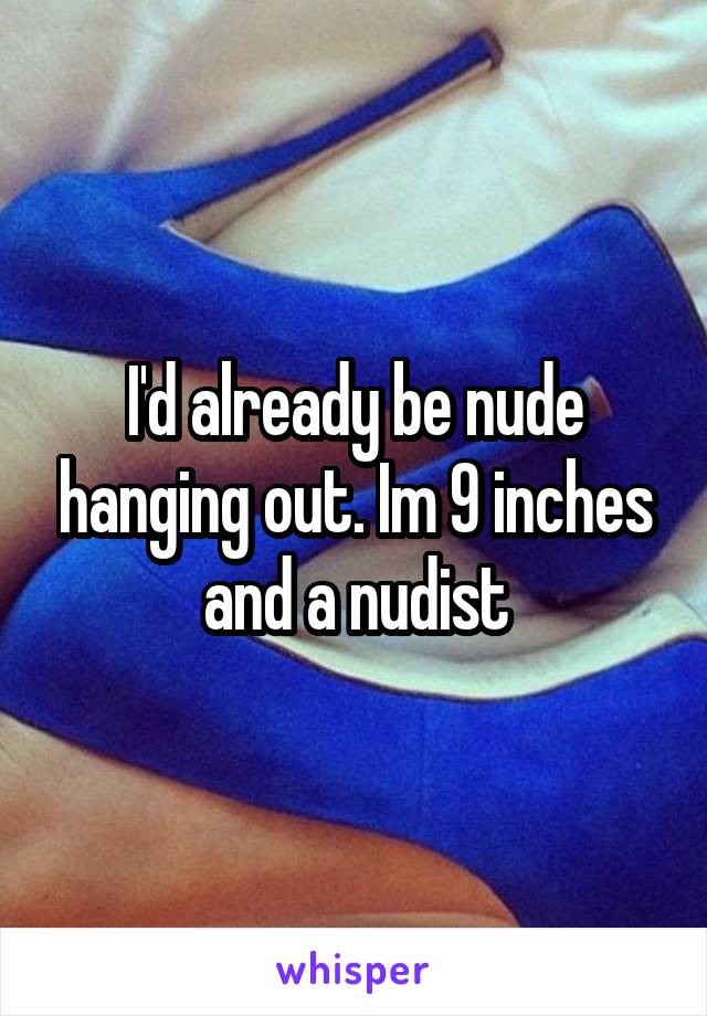 I'd already be nude hanging out. Im 9 inches and a nudist