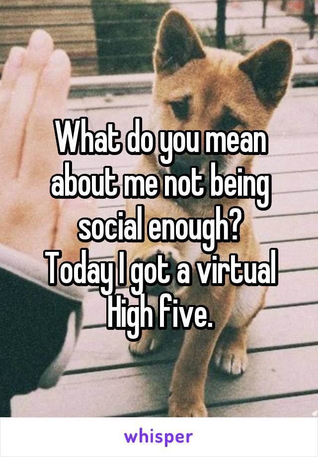 What do you mean about me not being social enough?
Today I got a virtual High five.