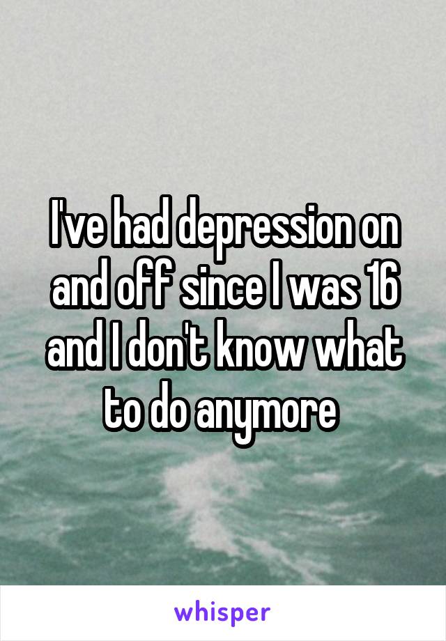 I've had depression on and off since I was 16 and I don't know what to do anymore 