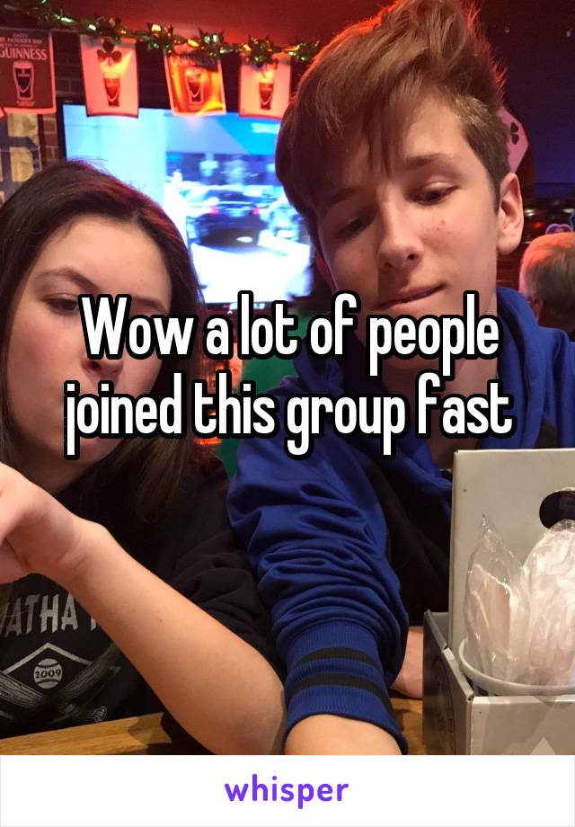 Wow a lot of people joined this group fast
