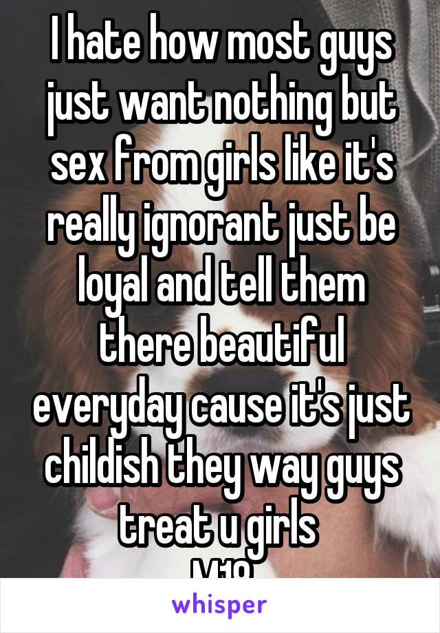 I hate how most guys just want nothing but sex from girls like it's really ignorant just be loyal and tell them there beautiful everyday cause it's just childish they way guys treat u girls 
M18
