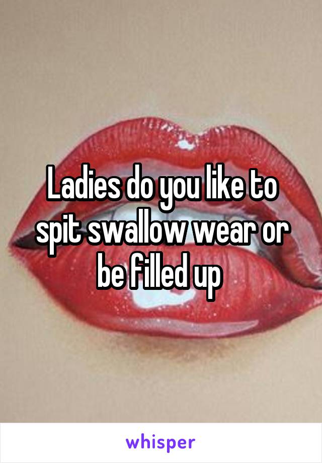 Ladies do you like to spit swallow wear or be filled up 