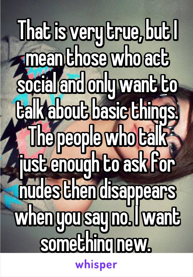 That is very true, but I mean those who act social and only want to talk about basic things. The people who talk just enough to ask for nudes then disappears when you say no. I want something new. 