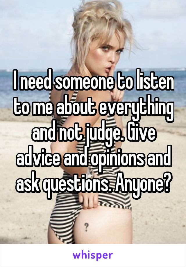 I need someone to listen to me about everything and not judge. Give advice and opinions and ask questions. Anyone?