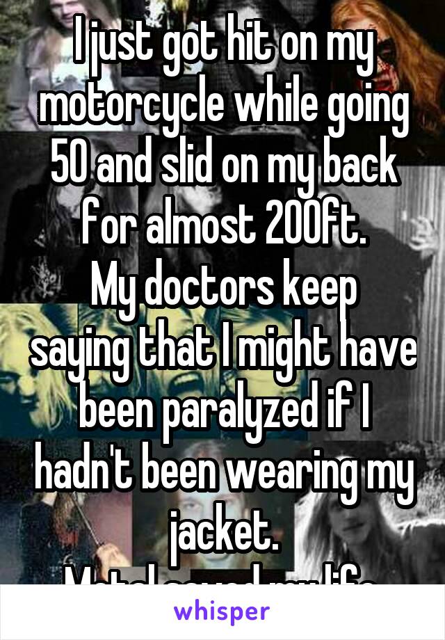 I just got hit on my motorcycle while going 50 and slid on my back for almost 200ft.
My doctors keep saying that I might have been paralyzed if I hadn't been wearing my jacket.
Metal saved my life.