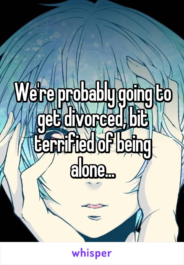 We're probably going to get divorced, bit terrified of being alone...