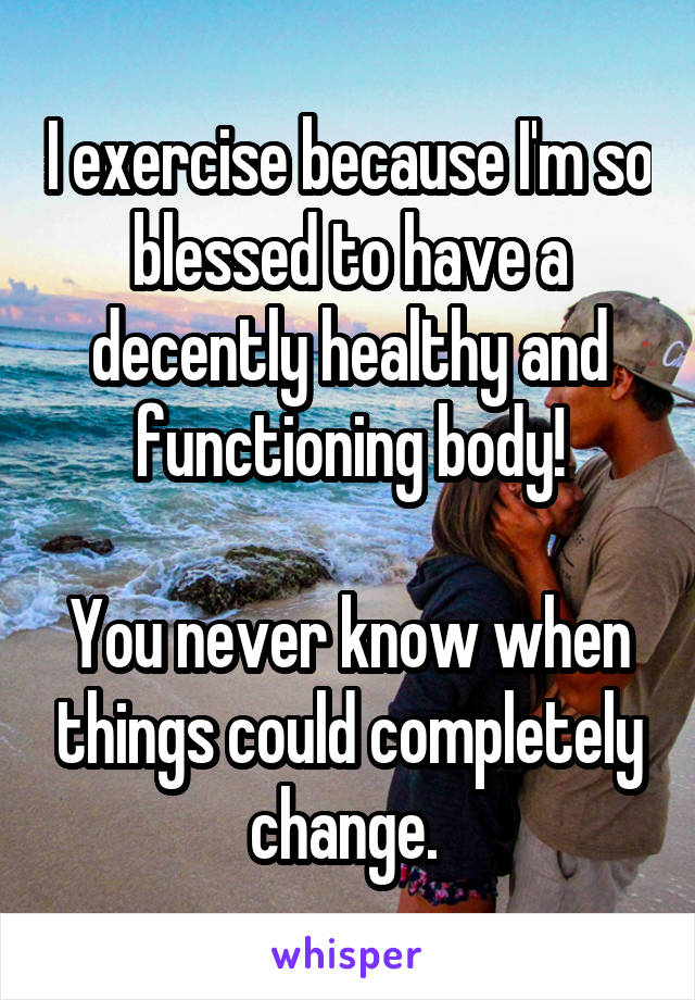 I exercise because I'm so blessed to have a decently healthy and functioning body!

You never know when things could completely change. 