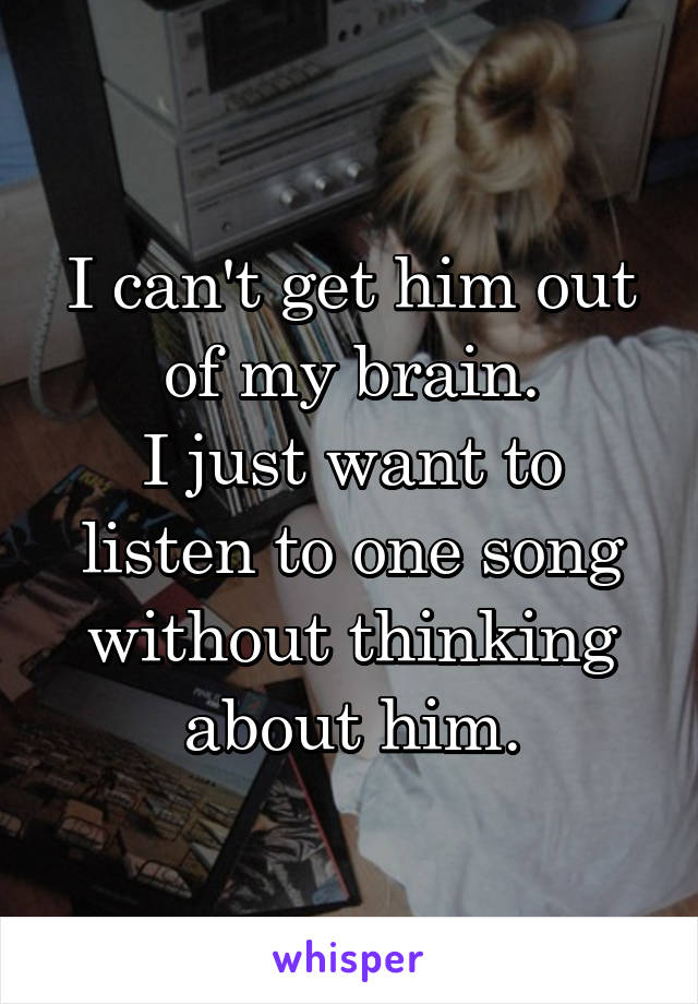 I can't get him out of my brain.
I just want to listen to one song without thinking about him.