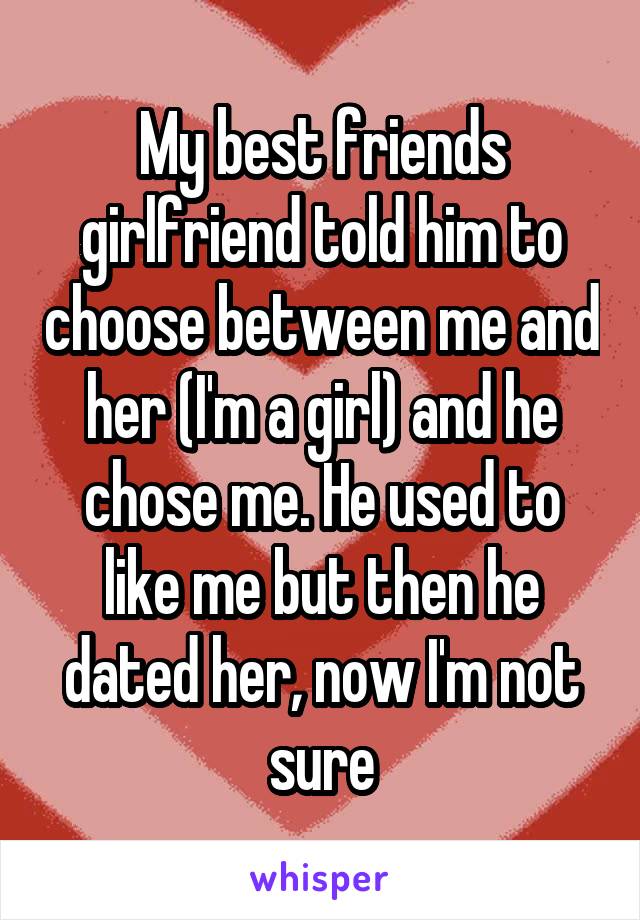 My best friends girlfriend told him to choose between me and her (I'm a girl) and he chose me. He used to like me but then he dated her, now I'm not sure