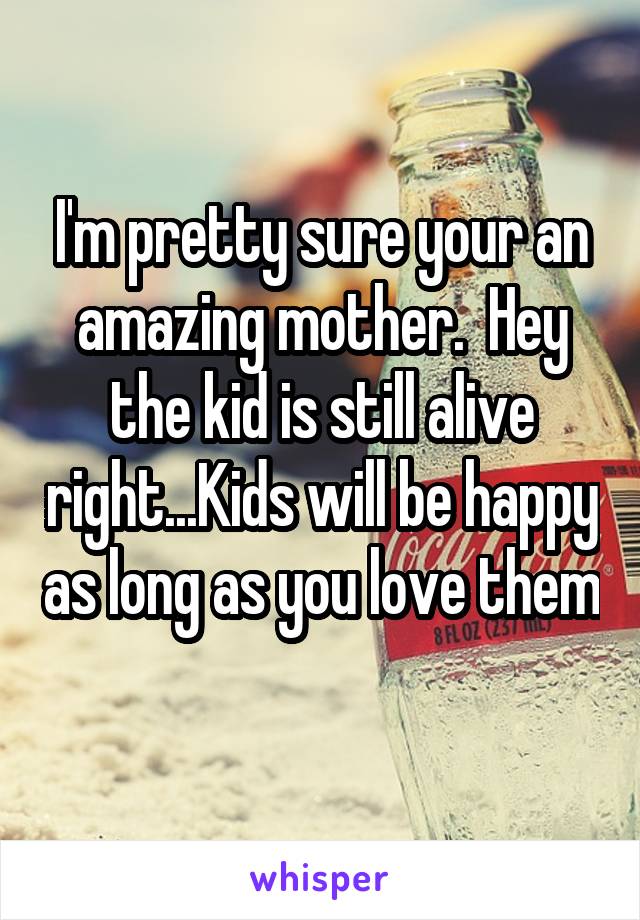 I'm pretty sure your an amazing mother.  Hey the kid is still alive right...Kids will be happy as long as you love them 