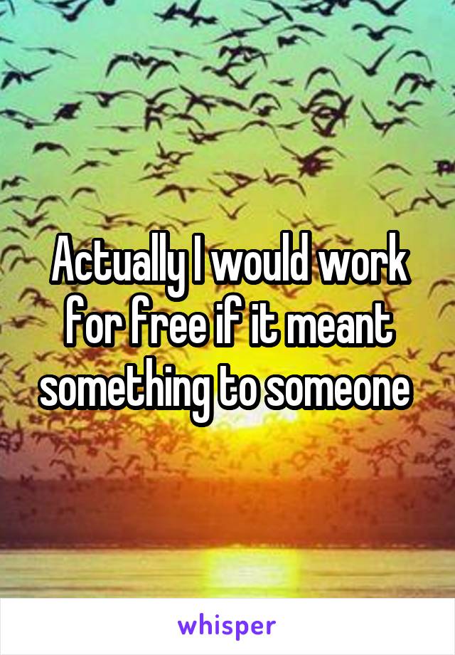 Actually I would work for free if it meant something to someone 
