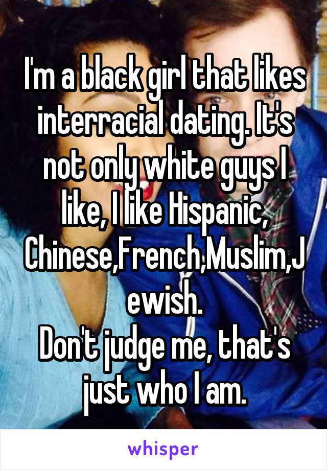 I'm a black girl that likes interracial dating. It's not only white guys I like, I like Hispanic, Chinese,French,Muslim,Jewish.
Don't judge me, that's just who I am.
