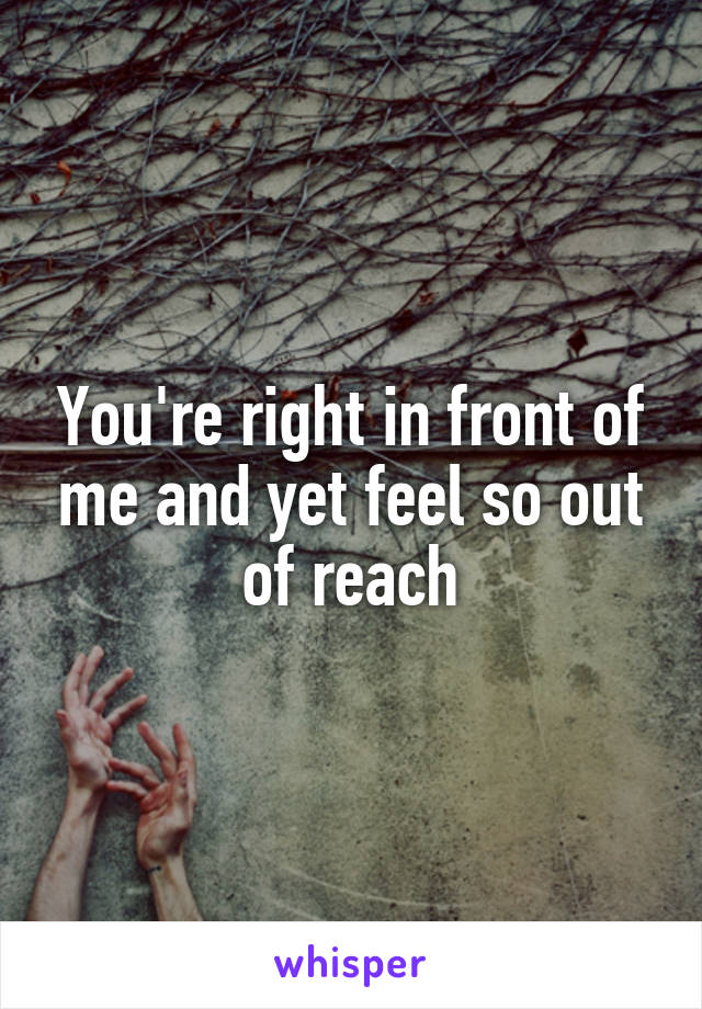 You're right in front of me and yet feel so out of reach